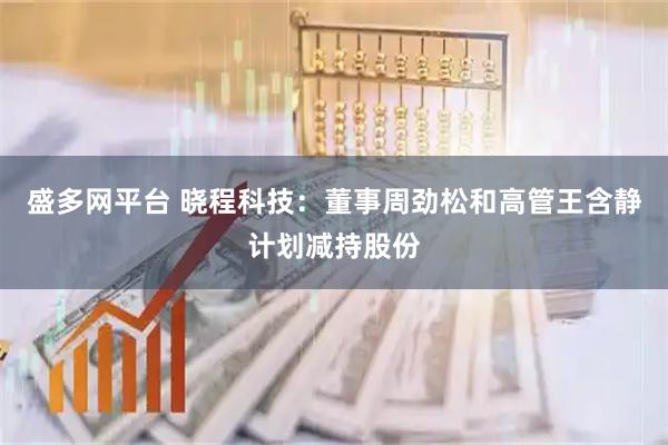 盛多网平台 晓程科技：董事周劲松和高管王含静计划减持股份