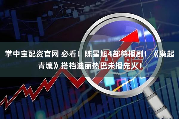 掌中宝配资官网 必看！陈星旭4部待播剧！《枭起青壤》搭档迪丽热巴未播先火！