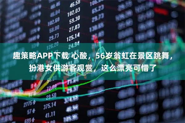 趣策略APP下载 心酸，56岁翁虹在景区跳舞，扮港女供游客观赏，这么漂亮可惜了