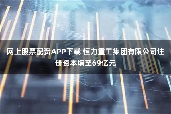 网上股票配资APP下载 恒力重工集团有限公司注册资本增至69亿元