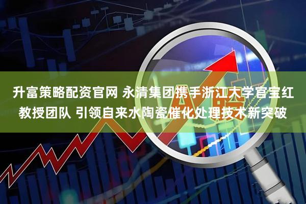 升富策略配资官网 永清集团携手浙江大学官宝红教授团队 引领自来水陶瓷催化处理技术新突破