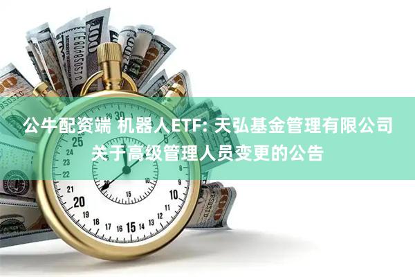 公牛配资端 机器人ETF: 天弘基金管理有限公司关于高级管理人员变更的公告