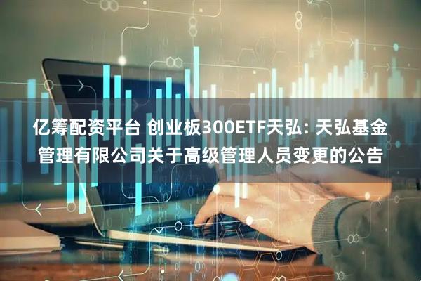 亿筹配资平台 创业板300ETF天弘: 天弘基金管理有限公司关于高级管理人员变更的公告
