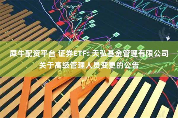 犀牛配资平台 证券ETF: 天弘基金管理有限公司关于高级管理人员变更的公告