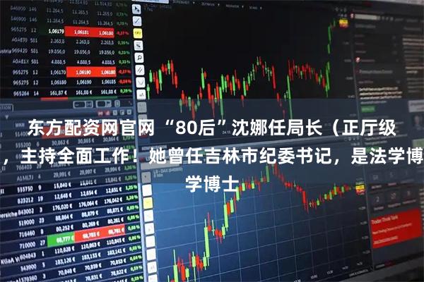 东方配资网官网 “80后”沈娜任局长（正厅级），主持全面工作！她曾任吉林市纪委书记，是法学博士