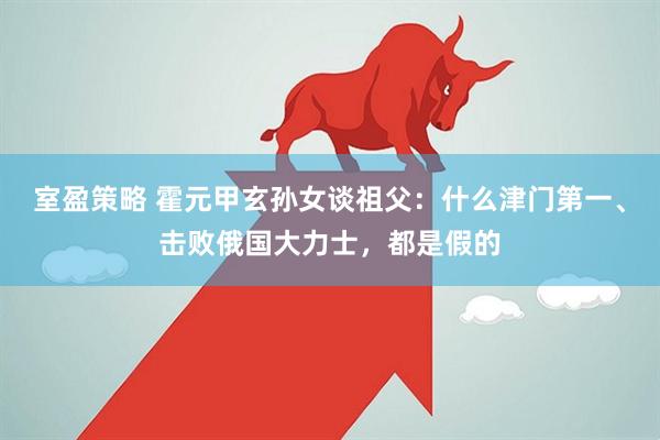 室盈策略 霍元甲玄孙女谈祖父：什么津门第一、击败俄国大力士，都是假的
