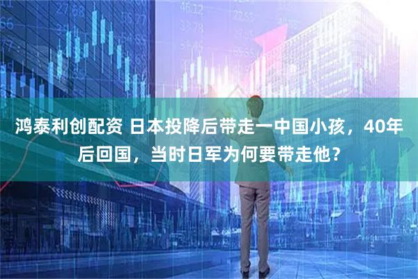 鸿泰利创配资 日本投降后带走一中国小孩，40年后回国，当时日军为何要带走他？