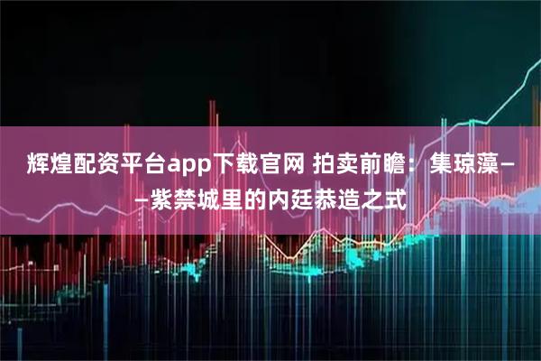 辉煌配资平台app下载官网 拍卖前瞻：集琼藻——紫禁城里的内廷恭造之式