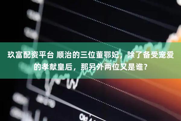 玖富配资平台 顺治的三位董鄂妃，除了备受宠爱的孝献皇后，那另外两位又是谁？