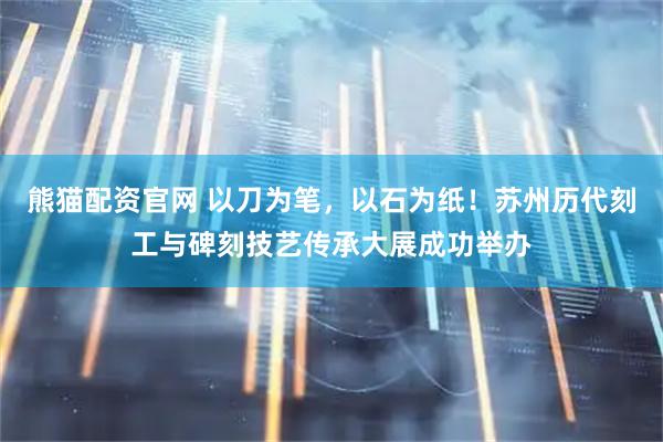 熊猫配资官网 以刀为笔，以石为纸！苏州历代刻工与碑刻技艺传承大展成功举办
