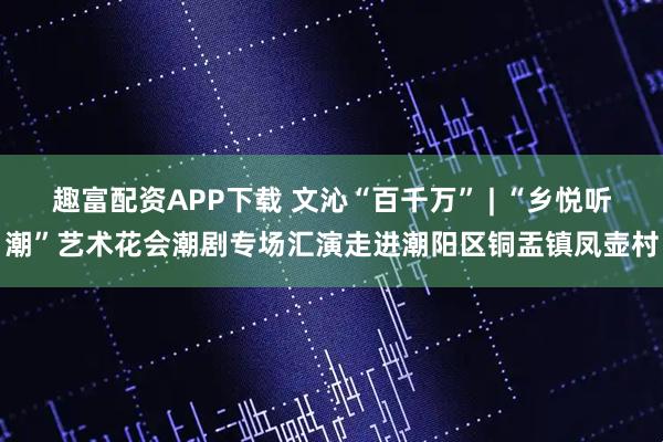 趣富配资APP下载 文沁“百千万” | “乡悦听潮”艺术花会潮剧专场汇演走进潮阳区铜盂镇凤壶村