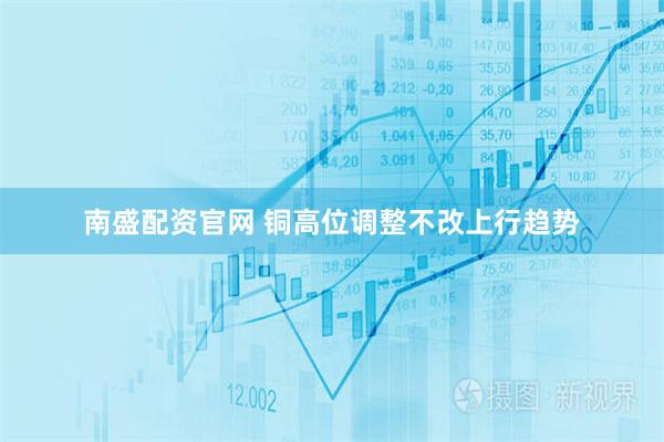 南盛配资官网 铜高位调整不改上行趋势