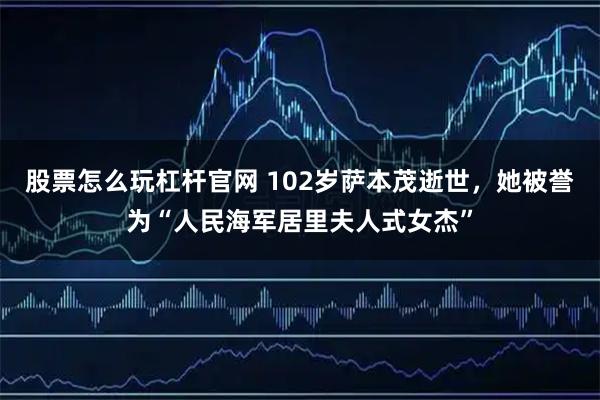 股票怎么玩杠杆官网 102岁萨本茂逝世，她被誉为“人民海军居里夫人式女杰”