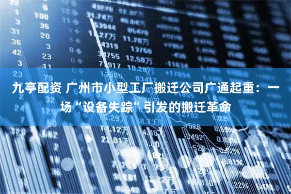 九亭配资 广州市小型工厂搬迁公司广通起重：一场“设备失踪”引发的搬迁革命