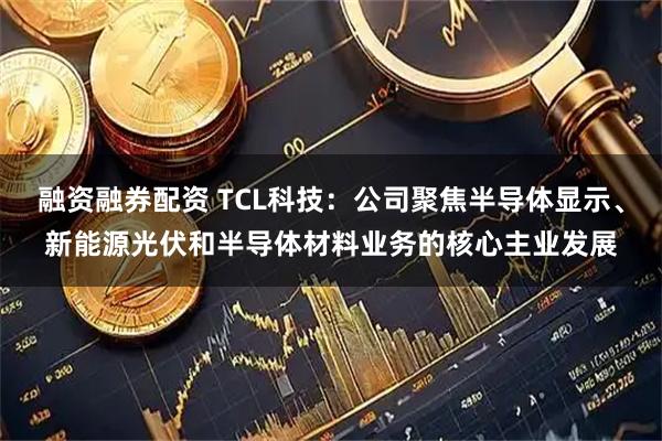 融资融券配资 TCL科技：公司聚焦半导体显示、新能源光伏和半导体材料业务的核心主业发展