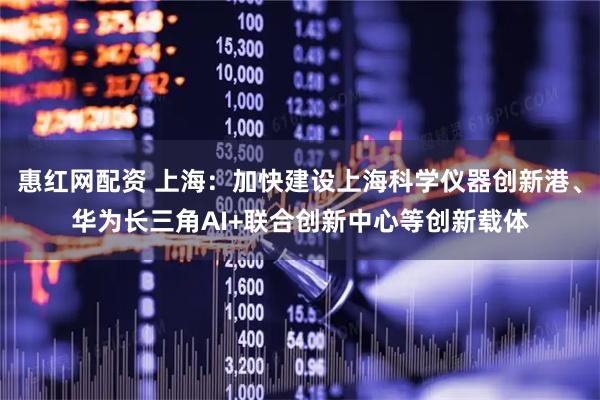 惠红网配资 上海：加快建设上海科学仪器创新港、华为长三角AI+联合创新中心等创新载体