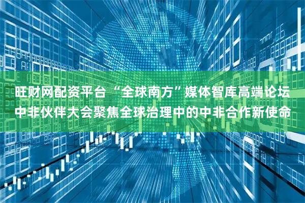 旺财网配资平台 “全球南方”媒体智库高端论坛中非伙伴大会聚焦全球治理中的中非合作新使命