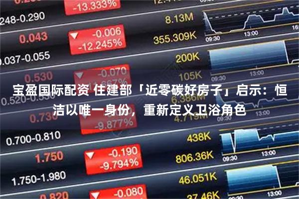 宝盈国际配资 住建部「近零碳好房子」启示：恒洁以唯一身份，重新定义卫浴角色
