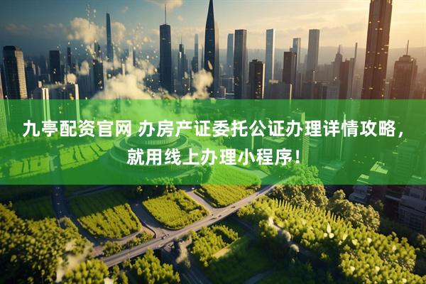 九亭配资官网 办房产证委托公证办理详情攻略,就用线上办理小程序!