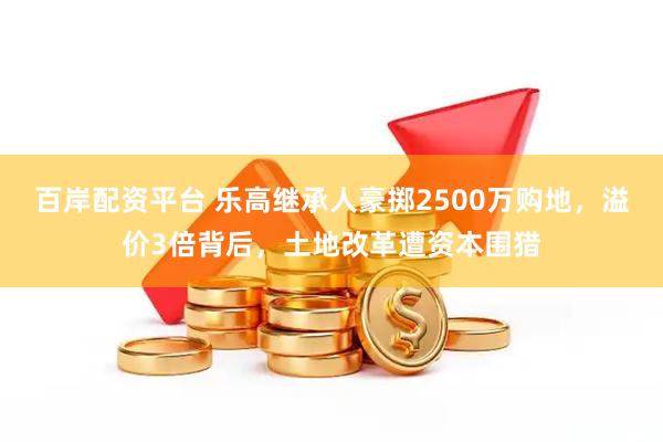 百岸配资平台 乐高继承人豪掷2500万购地，溢价3倍背后，土地改革遭资本围猎