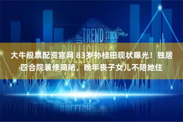 大牛股票配资官网 83岁孙桂田现状曝光！独居四合院装修简陋，晚年丧子女儿不陪她住
