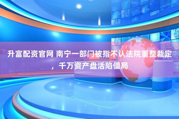 升富配资官网 南宁一部门被指不认法院重整裁定，千万资产盘活陷僵局