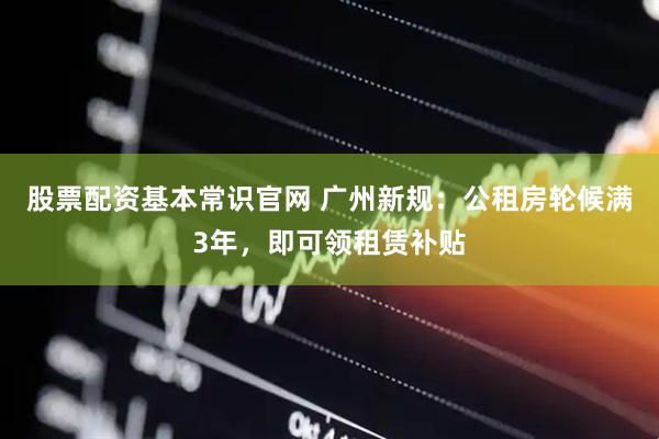 股票配资基本常识官网 广州新规：公租房轮候满3年，即可领租赁补贴