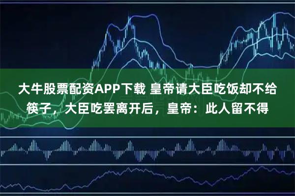 大牛股票配资APP下载 皇帝请大臣吃饭却不给筷子，大臣吃罢离开后，皇帝：此人留不得