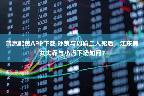 普惠配资APP下载 孙策与周瑜二人死后，江东美女大乔与小巧下场如何？