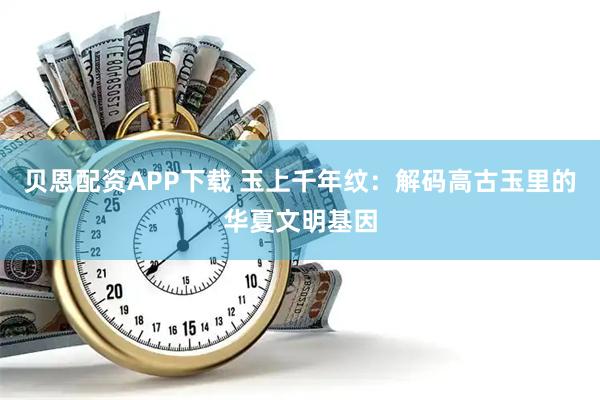 贝恩配资APP下载 玉上千年纹：解码高古玉里的华夏文明基因