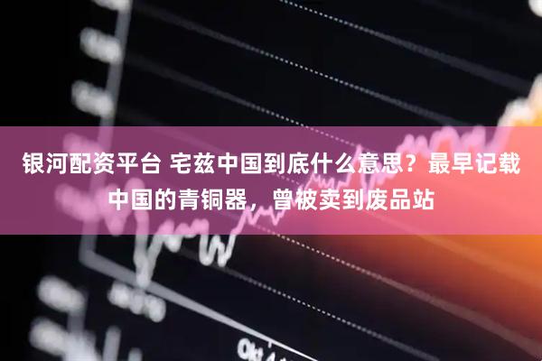 银河配资平台 宅兹中国到底什么意思？最早记载中国的青铜器，曾被卖到废品站