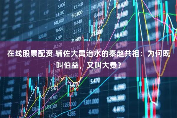 在线股票配资 辅佐大禹治水的秦赵共祖：为何既叫伯益，又叫大费？