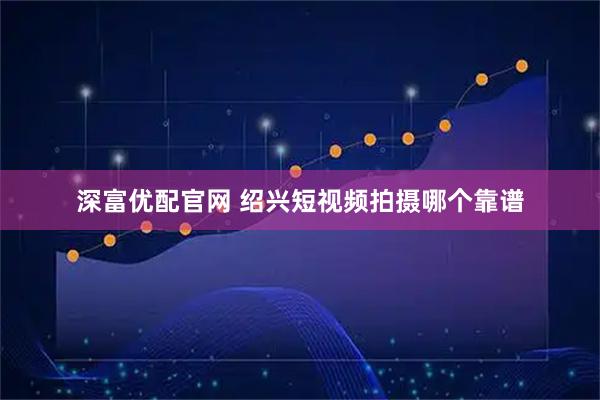 深富优配官网 绍兴短视频拍摄哪个靠谱