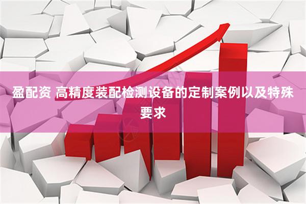 盈配资 高精度装配检测设备的定制案例以及特殊要求