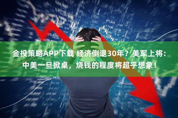 金投策略APP下载 经济倒退30年？美军上将：中美一旦掀桌，烧钱的程度将超乎想象！