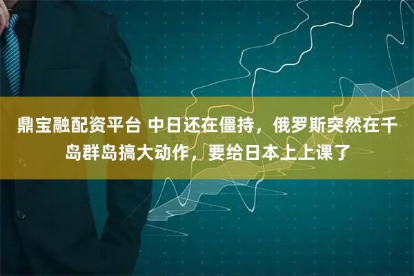 鼎宝融配资平台 中日还在僵持，俄罗斯突然在千岛群岛搞大动作，要给日本上上课了