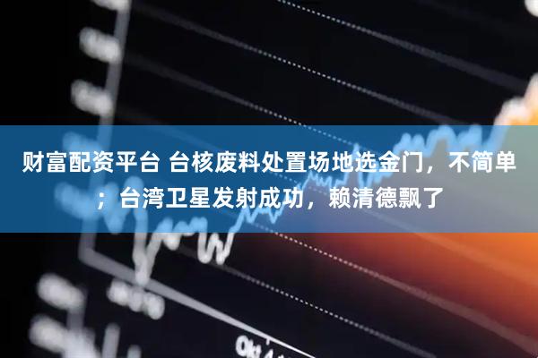 财富配资平台 台核废料处置场地选金门,不简单;台湾卫星发射成功,赖清德飘了