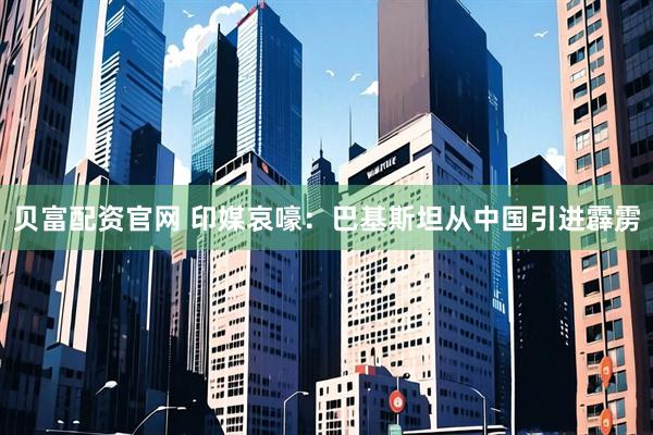 贝富配资官网 印媒哀嚎：巴基斯坦从中国引进霹雳