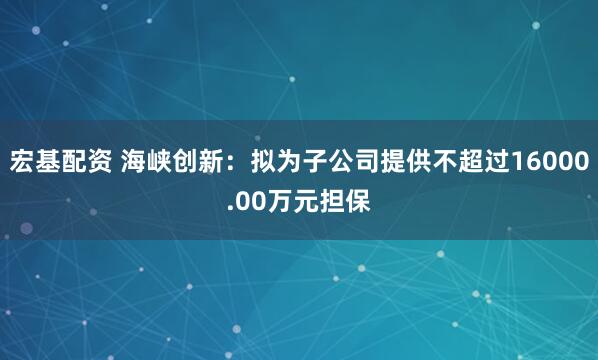 宏基配资 海峡创新：拟为子公司提供不超过16000.00万元担保