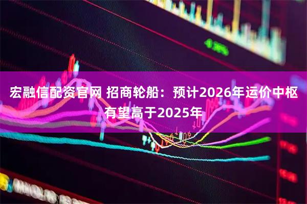 宏融信配资官网 招商轮船：预计2026年运价中枢有望高于2025年