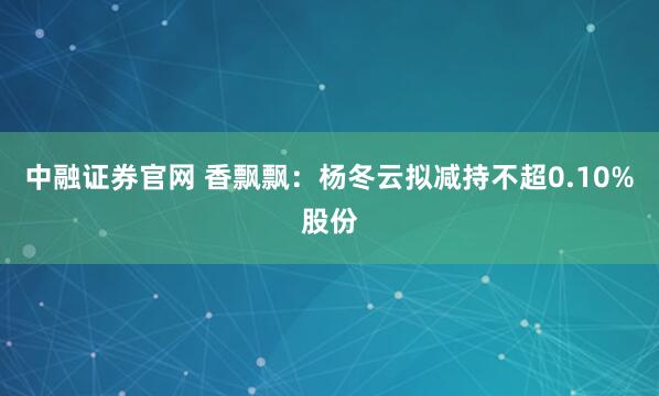 中融证券官网 香飘飘：杨冬云拟减持不超0.10%股份