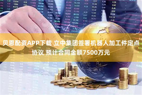 贝恩配资APP下载 立中集团签署机器人加工件定点协议 预计合同金额7500万元