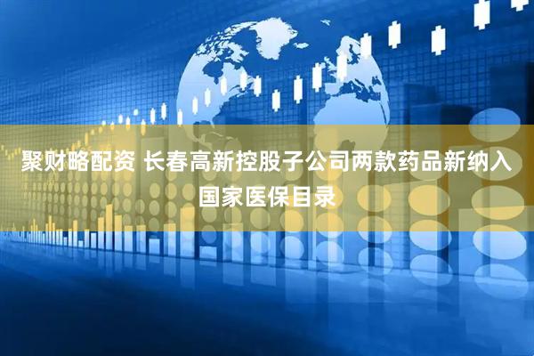 聚财略配资 长春高新控股子公司两款药品新纳入国家医保目录