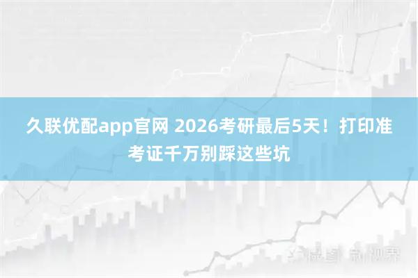 久联优配app官网 2026考研最后5天！打印准考证千万别踩这些坑