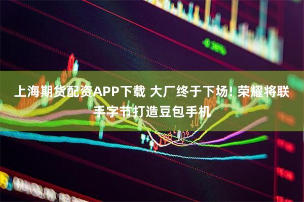 上海期货配资APP下载 大厂终于下场! 荣耀将联手字节打造豆包手机