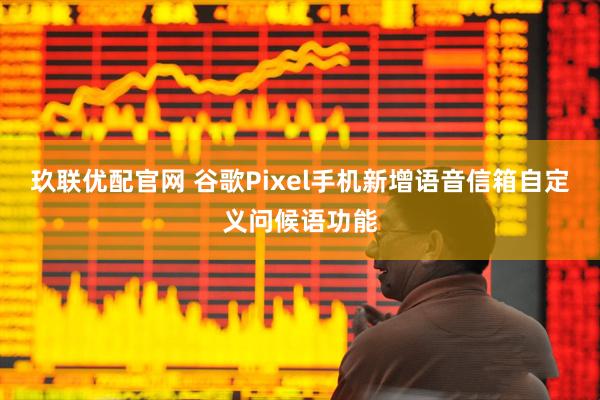 玖联优配官网 谷歌Pixel手机新增语音信箱自定义问候语功能