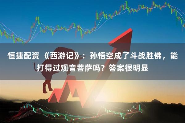 恒捷配资 《西游记》:孙悟空成了斗战胜佛,能打得过观音菩萨吗?答案很明显