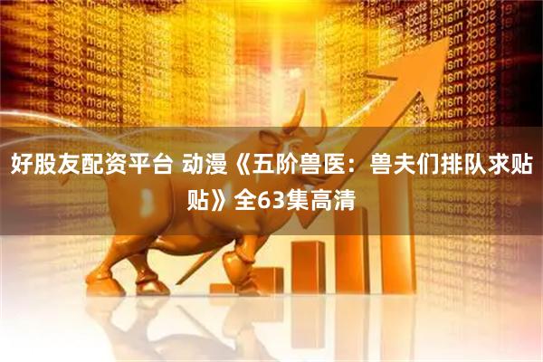 好股友配资平台 动漫《五阶兽医：兽夫们排队求贴贴》全63集高清