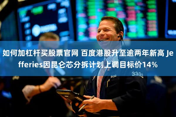 如何加杠杆买股票官网 百度港股升至逾两年新高 Jefferies因昆仑芯分拆计划上调目标价14%