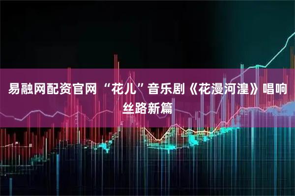 易融网配资官网 “花儿”音乐剧《花漫河湟》唱响丝路新篇